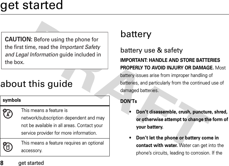 8get startedget startedabout this guidebatterybattery use &amp; safetyIMPORTANT: HANDLE AND STORE BATTERIES PROPERLY TO AVOID INJURY OR DAMAGE. Most battery issues arise from improper handling of batteries, and particularly from the continued use of damaged batteries.DON’Ts• Don’t disassemble, crush, puncture, shred, or otherwise attempt to change the form of your battery.• Don’t let the phone or battery come in contact with water. Water can get into the phone’s circuits, leading to corrosion. If the symbolsThis means a feature is network/subscription dependent and may not be available in all areas. Contact your service provider for more information.This means a feature requires an optional accessory.CAUTION: Before using the phone for the first time, read the Important Safety and Legal Information guide included in the box.