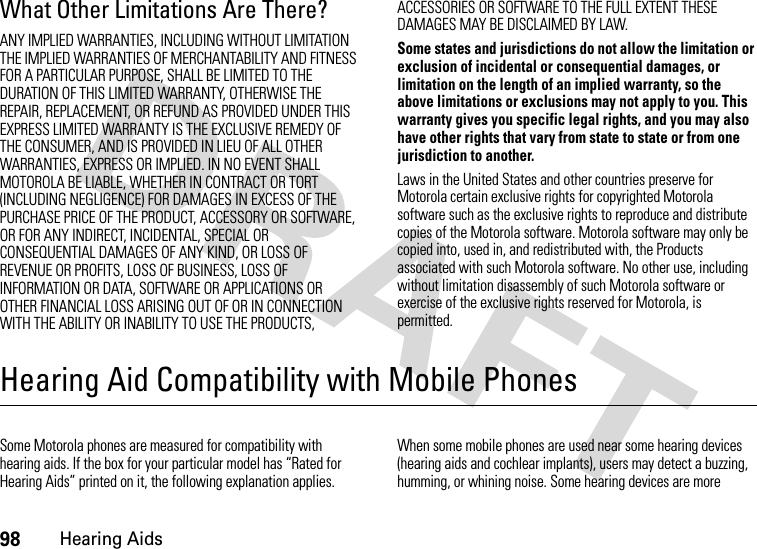 98Hearing AidsWhat Other Limitations Are There?ANY IMPLIED WARRANTIES, INCLUDING WITHOUT LIMITATION THE IMPLIED WARRANTIES OF MERCHANTABILITY AND FITNESS FOR A PARTICULAR PURPOSE, SHALL BE LIMITED TO THE DURATION OF THIS LIMITED WARRANTY, OTHERWISE THE REPAIR, REPLACEMENT, OR REFUND AS PROVIDED UNDER THIS EXPRESS LIMITED WARRANTY IS THE EXCLUSIVE REMEDY OF THE CONSUMER, AND IS PROVIDED IN LIEU OF ALL OTHER WARRANTIES, EXPRESS OR IMPLIED. IN NO EVENT SHALL MOTOROLA BE LIABLE, WHETHER IN CONTRACT OR TORT (INCLUDING NEGLIGENCE) FOR DAMAGES IN EXCESS OF THE PURCHASE PRICE OF THE PRODUCT, ACCESSORY OR SOFTWARE, OR FOR ANY INDIRECT, INCIDENTAL, SPECIAL OR CONSEQUENTIAL DAMAGES OF ANY KIND, OR LOSS OF REVENUE OR PROFITS, LOSS OF BUSINESS, LOSS OF INFORMATION OR DATA, SOFTWARE OR APPLICATIONS OR OTHER FINANCIAL LOSS ARISING OUT OF OR IN CONNECTION WITH THE ABILITY OR INABILITY TO USE THE PRODUCTS, ACCESSORIES OR SOFTWARE TO THE FULL EXTENT THESE DAMAGES MAY BE DISCLAIMED BY LAW.Some states and jurisdictions do not allow the limitation or exclusion of incidental or consequential damages, or limitation on the length of an implied warranty, so the above limitations or exclusions may not apply to you. This warranty gives you specific legal rights, and you may also have other rights that vary from state to state or from one jurisdiction to another.Laws in the United States and other countries preserve for Motorola certain exclusive rights for copyrighted Motorola software such as the exclusive rights to reproduce and distribute copies of the Motorola software. Motorola software may only be copied into, used in, and redistributed with, the Products associated with such Motorola software. No other use, including without limitation disassembly of such Motorola software or exercise of the exclusive rights reserved for Motorola, is permitted.Hearing Aid Compatibility with Mobile PhonesHearin g AidsSome Motorola phones are measured for compatibility with hearing aids. If the box for your particular model has “Rated for Hearing Aids” printed on it, the following explanation applies.When some mobile phones are used near some hearing devices (hearing aids and cochlear implants), users may detect a buzzing, humming, or whining noise. Some hearing devices are more 