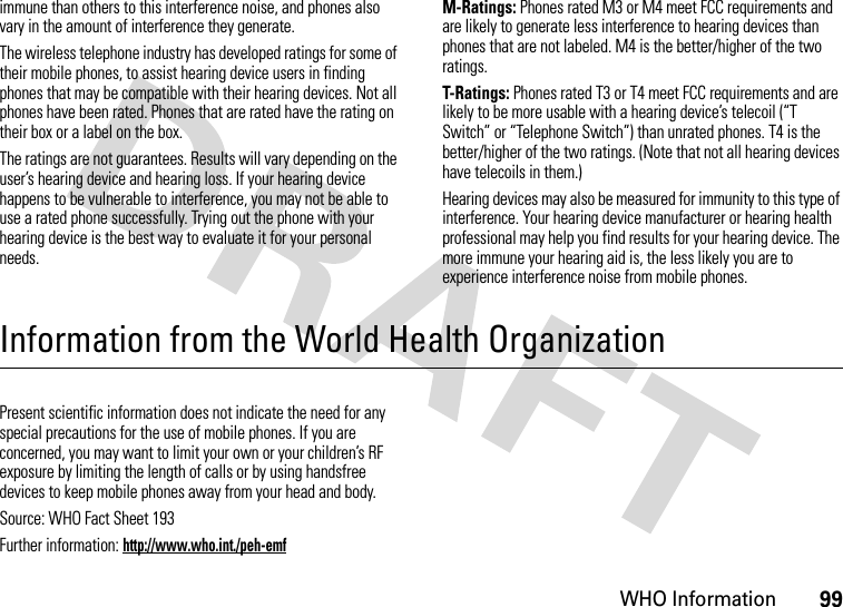 WHO Information99immune than others to this interference noise, and phones also vary in the amount of interference they generate.The wireless telephone industry has developed ratings for some of their mobile phones, to assist hearing device users in finding phones that may be compatible with their hearing devices. Not all phones have been rated. Phones that are rated have the rating on their box or a label on the box.The ratings are not guarantees. Results will vary depending on the user’s hearing device and hearing loss. If your hearing device happens to be vulnerable to interference, you may not be able to use a rated phone successfully. Trying out the phone with your hearing device is the best way to evaluate it for your personal needs.M-Ratings: Phones rated M3 or M4 meet FCC requirements and are likely to generate less interference to hearing devices than phones that are not labeled. M4 is the better/higher of the two ratings.T-Ratings: Phones rated T3 or T4 meet FCC requirements and are likely to be more usable with a hearing device’s telecoil (“T Switch” or “Telephone Switch”) than unrated phones. T4 is the better/higher of the two ratings. (Note that not all hearing devices have telecoils in them.)Hearing devices may also be measured for immunity to this type of interference. Your hearing device manufacturer or hearing health professional may help you find results for your hearing device. The more immune your hearing aid is, the less likely you are to experience interference noise from mobile phones.Information from the World Health OrganizationWHO InformationPresent scientific information does not indicate the need for any special precautions for the use of mobile phones. If you are concerned, you may want to limit your own or your children’s RF exposure by limiting the length of calls or by using handsfree devices to keep mobile phones away from your head and body.Source: WHO Fact Sheet 193Further information: http://www.who.int./peh-emf