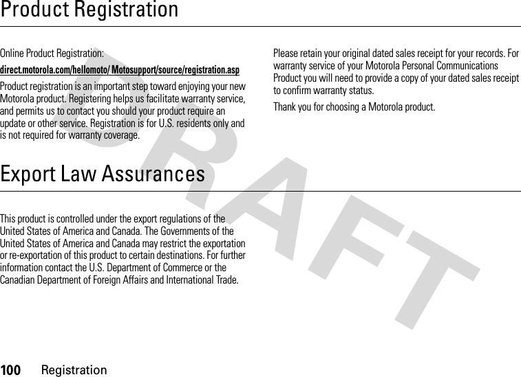 100RegistrationProduct RegistrationRegistrationOnline Product Registration:direct.motorola.com/hellomoto/ Motosupport/source/registration.aspProduct registration is an important step toward enjoying your new Motorola product. Registering helps us facilitate warranty service, and permits us to contact you should your product require an update or other service. Registration is for U.S. residents only and is not required for warranty coverage.Please retain your original dated sales receipt for your records. For warranty service of your Motorola Personal Communications Product you will need to provide a copy of your dated sales receipt to confirm warranty status.Thank you for choosing a Motorola product.Export Law AssurancesExport  LawThis product is controlled under the export regulations of the United States of America and Canada. The Governments of the United States of America and Canada may restrict the exportation or re-exportation of this product to certain destinations. For further information contact the U.S. Department of Commerce or the Canadian Department of Foreign Affairs and International Trade.