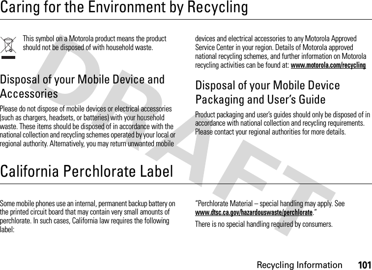 Recycling Information101Caring for the Environment by RecyclingRecycling InformationThis symbol on a Motorola product means the product should not be disposed of with household waste.Disposal of your Mobile Device and AccessoriesPlease do not dispose of mobile devices or electrical accessories (such as chargers, headsets, or batteries) with your household waste. These items should be disposed of in accordance with the national collection and recycling schemes operated by your local or regional authority. Alternatively, you may return unwanted mobile devices and electrical accessories to any Motorola Approved Service Center in your region. Details of Motorola approved national recycling schemes, and further information on Motorola recycling activities can be found at: www.motorola.com/recyclingDisposal of your Mobile Device Packaging and User’s GuideProduct packaging and user’s guides should only be disposed of in accordance with national collection and recycling requirements. Please contact your regional authorities for more details.California Perchlorate LabelPerchlorate LabelSome mobile phones use an internal, permanent backup battery on the printed circuit board that may contain very small amounts of perchlorate. In such cases, California law requires the following label:“Perchlorate Material – special handling may apply. See www.dtsc.ca.gov/hazardouswaste/perchlorate.”There is no special handling required by consumers.