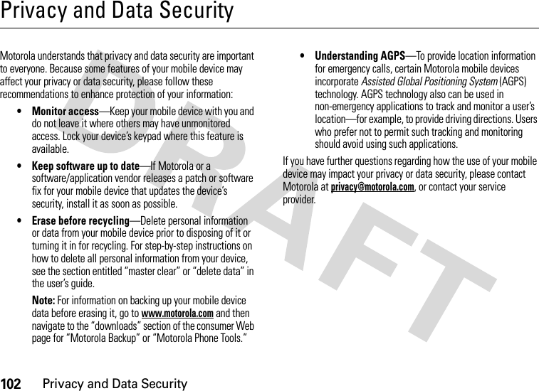 102Privacy and Data SecurityPrivacy and Data SecurityPrivacy and Data SecurityMotorola understands that privacy and data security are important to everyone. Because some features of your mobile device may affect your privacy or data security, please follow these recommendations to enhance protection of your information:• Monitor access—Keep your mobile device with you and do not leave it where others may have unmonitored access. Lock your device’s keypad where this feature is available.• Keep software up to date—If Motorola or a software/application vendor releases a patch or software fix for your mobile device that updates the device’s security, install it as soon as possible.• Erase before recycling—Delete personal information or data from your mobile device prior to disposing of it or turning it in for recycling. For step-by-step instructions on how to delete all personal information from your device, see the section entitled “master clear” or “delete data” in the user’s guide.Note: For information on backing up your mobile device data before erasing it, go to www.motorola.com and then navigate to the “downloads” section of the consumer Web page for “Motorola Backup” or “Motorola Phone Tools.”• Understanding AGPS—To provide location information for emergency calls, certain Motorola mobile devices incorporate Assisted Global Positioning System (AGPS) technology. AGPS technology also can be used in non-emergency applications to track and monitor a user’s location—for example, to provide driving directions. Users who prefer not to permit such tracking and monitoring should avoid using such applications.If you have further questions regarding how the use of your mobile device may impact your privacy or data security, please contact Motorola at privacy@motorola.com, or contact your service provider.