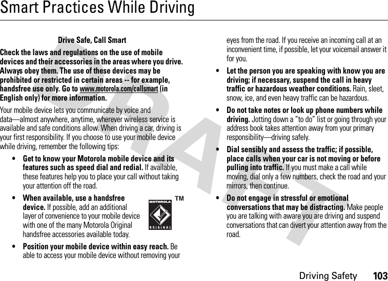 Driving Safety103Smart Practices While DrivingDriving SafetyDrive Safe, Call SmartCheck the laws and regulations on the use of mobile devices and their accessories in the areas where you drive. Always obey them. The use of these devices may be prohibited or restricted in certain areas -- for example, handsfree use only. Go to www.motorola.com/callsmart (in English only) for more information.Your mobile device lets you communicate by voice and data—almost anywhere, anytime, wherever wireless service is available and safe conditions allow. When driving a car, driving is your first responsibility. If you choose to use your mobile device while driving, remember the following tips:• Get to know your Motorola mobile device and its features such as speed dial and redial. If available, these features help you to place your call without taking your attention off the road.• When available, use a handsfree device. If possible, add an additional layer of convenience to your mobile device with one of the many Motorola Original handsfree accessories available today.• Position your mobile device within easy reach. Be able to access your mobile device without removing your eyes from the road. If you receive an incoming call at an inconvenient time, if possible, let your voicemail answer it for you.• Let the person you are speaking with know you are driving; if necessary, suspend the call in heavy traffic or hazardous weather conditions. Rain, sleet, snow, ice, and even heavy traffic can be hazardous.• Do not take notes or look up phone numbers while driving. Jotting down a “to do” list or going through your address book takes attention away from your primary responsibility—driving safely.• Dial sensibly and assess the traffic; if possible, place calls when your car is not moving or before pulling into traffic. If you must make a call while moving, dial only a few numbers, check the road and your mirrors, then continue.• Do not engage in stressful or emotional conversations that may be distracting. Make people you are talking with aware you are driving and suspend conversations that can divert your attention away from the road.