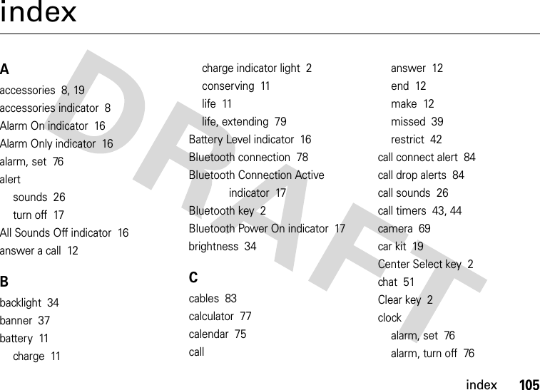 index105indexAaccessories  8, 19accessories indicator  8Alarm On indicator  16Alarm Only indicator  16alarm, set  76alertsounds  26turn off  17All Sounds Off indicator  16answer a call  12Bbacklight  34banner  37battery  11charge  11charge indicator light  2conserving  11life  11life, extending  79Battery Level indicator  16Bluetooth connection  78Bluetooth Connection Active indicator  17Bluetooth key  2Bluetooth Power On indicator  17brightness  34Ccables  83calculator  77calendar  75callanswer  12end  12make  12missed  39restrict  42call connect alert  84call drop alerts  84call sounds  26call timers  43, 44camera  69car kit  19Center Select key  2chat  51Clear key  2clockalarm, set  76alarm, turn off  76