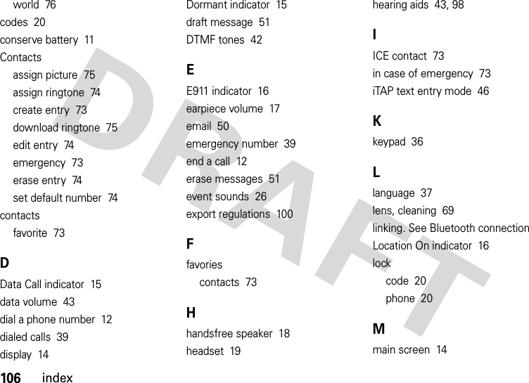 106indexworld  76codes  20conserve battery  11Contactsassign picture  75assign ringtone  74create entry  73download ringtone  75edit entry  74emergency  73erase entry  74set default number  74contactsfavorite  73DData Call indicator  15data volume  43dial a phone number  12dialed calls  39display  14Dormant indicator  15draft message  51DTMF tones  42EE911 indicator  16earpiece volume  17email  50emergency number  39end a call  12erase messages  51event sounds  26export regulations  100Ffavoriescontacts  73Hhandsfree speaker  18headset  19hearing aids  43, 98IICE contact  73in case of emergency  73iTAP text entry mode  46Kkeypad  36Llanguage  37lens, cleaning  69linking. See Bluetooth connectionLocation On indicator  16lockcode  20phone  20Mmain screen  14