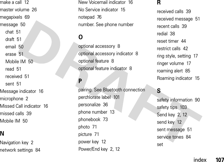 index107make a call  12master volume  26megapixels  69message  50chat  51draft  51email  50erase  51Mobile IM  50read  51received  51sent  51Message indicator  16microphone  2Missed Call indicator  16missed calls  39Mobile IM  50NNavigation key  2network settings  84New Voicemail indicator  16No Service indicator  15notepad  76number. See phone numberOoptional accessory  8optional accessory indicator  8optional feature  8optional feature indicator  8Ppairing. See Bluetooth connectionperchlorate label  101personalize  36phone number  13phonebook  73photo  71picture  71power key  12Power/End key  2, 12Rreceived calls  39received message  51recent calls  39redial  38reset timer  44restrict calls  42ring style, setting  17ringer volume  17roaming alert  85Roaming indicator  15Ssafety information  90safety tips  103Send key  2, 12send key  12sent message  51service tones  84set