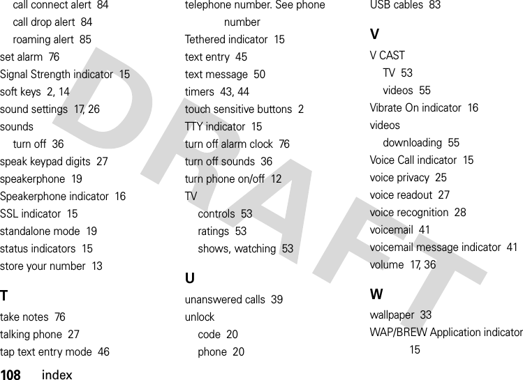 108indexcall connect alert  84call drop alert  84roaming alert  85set alarm  76Signal Strength indicator  15soft keys  2, 14sound settings  17, 26soundsturn off  36speak keypad digits  27speakerphone  19Speakerphone indicator  16SSL indicator  15standalone mode  19status indicators  15store your number  13Ttake notes  76talking phone  27tap text entry mode  46telephone number. See phone numberTethered indicator  15text entry  45text message  50timers  43, 44touch sensitive buttons  2TTY indicator  15turn off alarm clock  76turn off sounds  36turn phone on/off  12TVcontrols  53ratings  53shows, watching  53Uunanswered calls  39unlockcode  20phone  20USB cables  83VV CASTTV  53videos  55Vibrate On indicator  16videosdownloading  55Voice Call indicator  15voice privacy  25voice readout  27voice recognition  28voicemail  41voicemail message indicator  41volume  17, 36Wwallpaper  33WAP/BREW Application indicator  15