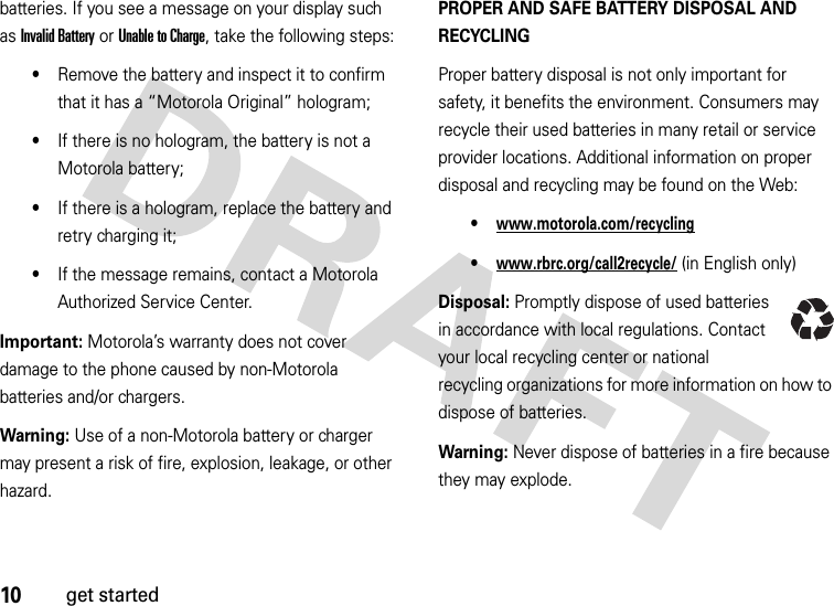 10get startedbatteries. If you see a message on your display such as Invalid Battery or Unable to Charge, take the following steps:•Remove the battery and inspect it to confirm that it has a “Motorola Original” hologram;•If there is no hologram, the battery is not a Motorola battery;•If there is a hologram, replace the battery and retry charging it;•If the message remains, contact a Motorola Authorized Service Center.Important: Motorola’s warranty does not cover damage to the phone caused by non-Motorola batteries and/or chargers.Warning: Use of a non-Motorola battery or charger may present a risk of fire, explosion, leakage, or other hazard.PROPER AND SAFE BATTERY DISPOSAL AND RECYCLINGProper battery disposal is not only important for safety, it benefits the environment. Consumers may recycle their used batteries in many retail or service provider locations. Additional information on proper disposal and recycling may be found on the Web:•www.motorola.com/recycling•www.rbrc.org/call2recycle/ (in English only)Disposal: Promptly dispose of used batteries in accordance with local regulations. Contact your local recycling center or national recycling organizations for more information on how to dispose of batteries.Warning: Never dispose of batteries in a fire because they may explode.