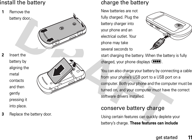 11get startedinstall the battery charge the batteryNew batteries are not fully charged. Plug the battery charger into your phone and an electrical outlet. Your phone may take several seconds to start charging the battery. When the battery is fully charged, your phone displays N.You can also charge your battery by connecting a cable from your phone’s USB port to a USB port on a computer. Both your phone and the computer must be turned on, and your computer must have the correct software drivers installed. conserve battery chargeUsing certain features can quickly deplete your battery’s charge. These features can include 1Remove the battery door.2Insert the battery by aligning the metal contacts and then gently pressing it into place.3Replace the battery door.