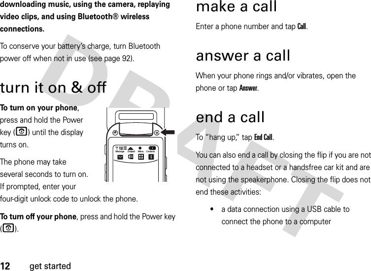 12get starteddownloading music, using the camera, replaying video clips, and using Bluetooth® wireless connections.To conserve your battery’s charge, turn Bluetooth power off when not in use (see page 92).turn it on &amp; off To turn on your phone, press and hold the Power key (O) until the display turns on.The phone may take several seconds to turn on. If prompted, enter your four-digit unlock code to unlock the phone.To turn off your phone, press and hold the Power key (O).make a callEnter a phone number and tap Call.answer a callWhen your phone rings and/or vibrates, open the phone or tap Answer.end a callTo “hang up,” tap End Call.You can also end a call by closing the flip if you are not connected to a headset or a handsfree car kit and are not using the speakerphone. Closing the flip does not end these activities:•a data connection using a USB cable to connect the phone to a computerOMessage Dialpad Menu Contacts