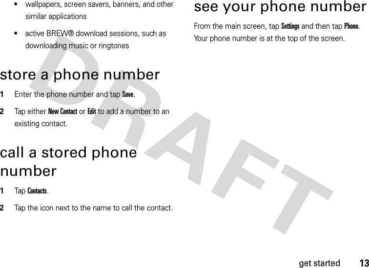 13get started•wallpapers, screen savers, banners, and other similar applications•active BREW® download sessions, such as downloading music or ringtonesstore a phone number  1Enter the phone number and tap Save.2Tap either New Contact or Edit to add a number to an existing contact.call a stored phone number  1Tap Contacts.2Tap the icon next to the name to call the contact.see your phone numberFrom the main screen, tap Settings and then tap Phone. Your phone number is at the top of the screen.