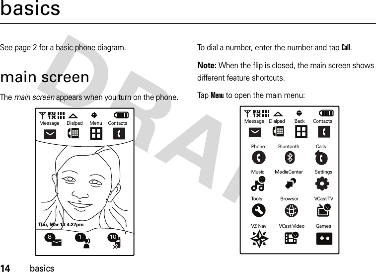 14basicsbasicsSee page 2 for a basic phone diagram.main screenThe main screen appears when you turn on the phone.To dial a number, enter the number and tap Call.Note: When the flip is closed, the main screen shows different feature shortcuts.Tap Menu to open the main menu:MessageThu, Mar 13 4:27pmDialpad Menu Contacts8 1 10MessagePhoneMusic MediaCenter SettingsTools Browser VCast TVVZ Nav VCast Video GamesBluetooth CallsDialpad Back Contacts