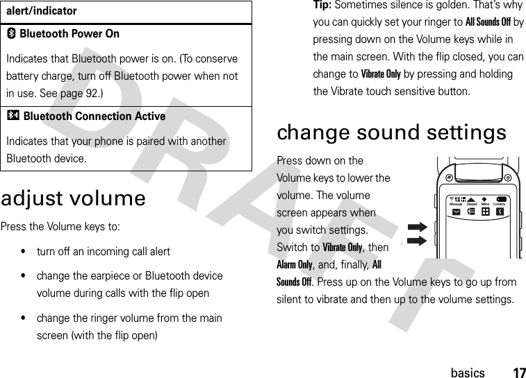 17basicsadjust volumePress the Volume keys to:•turn off an incoming call alert•change the earpiece or Bluetooth device volume during calls with the flip open•change the ringer volume from the main screen (with the flip open)Tip: Sometimes silence is golden. That’s why you can quickly set your ringer to All Sounds Off by pressing down on the Volume keys while in the main screen. With the flip closed, you can change to Vibrate Only by pressing and holding the Vibrate touch sensitive button. change sound settingsPress down on the Volume keys to lower the volume. The volume screen appears when you switch settings. Switch to Vibrate Only, then Alarm Only, and, finally, All Sounds Off. Press up on the Volume keys to go up from silent to vibrate and then up to the volume settings.EBluetooth Power OnIndicates that Bluetooth power is on. (To conserve battery charge, turn off Bluetooth power when not in use. See page 92.)IBluetooth Connection ActiveIndicates that your phone is paired with another Bluetooth device.alert/indicatorOMessage Dialpad Menu Contacts