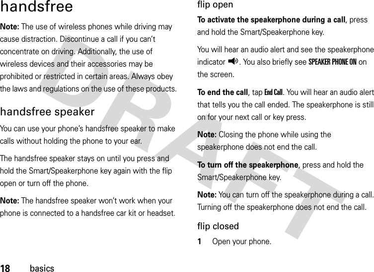 18basicshandsfreeNote: The use of wireless phones while driving may cause distraction. Discontinue a call if you can’t concentrate on driving. Additionally, the use of wireless devices and their accessories may be prohibited or restricted in certain areas. Always obey the laws and regulations on the use of these products. handsfree speakerYou can use your phone’s handsfree speaker to make calls without holding the phone to your ear.The handsfree speaker stays on until you press and hold the Smart/Speakerphone key again with the flip open or turn off the phone.Note: The handsfree speaker won’t work when your phone is connected to a handsfree car kit or headset.flip openTo activate the speakerphone during a call, press and hold the Smart/Speakerphone key.You will hear an audio alert and see the speakerphone indicatorq. You also briefly see SPEAKER PHONE ON on the screen.To end the call, tap End Call. You will hear an audio alert that tells you the call ended. The speakerphone is still on for your next call or key press.Note: Closing the phone while using the speakerphone does not end the call.To turn off the speakerphone, press and hold the Smart/Speakerphone key. Note: You can turn off the speakerphone during a call. Turning off the speakerphone does not end the call.flip closed  1Open your phone.