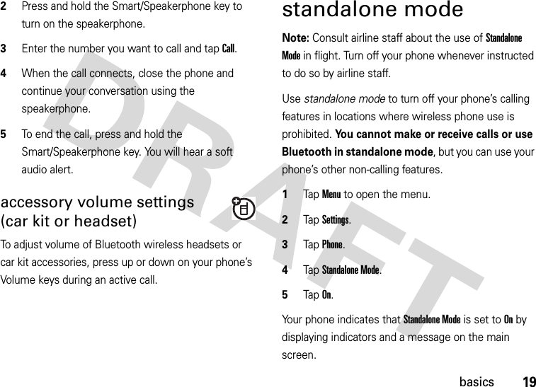 19basics2Press and hold the Smart/Speakerphone key to turn on the speakerphone.3Enter the number you want to call and tap Call.4When the call connects, close the phone and continue your conversation using the speakerphone.5To end the call, press and hold the Smart/Speakerphone key. You will hear a soft audio alert.accessory volume settings(car kit or headset)To adjust volume of Bluetooth wireless headsets or car kit accessories, press up or down on your phone’s Volume keys during an active call.standalone modeNote: Consult airline staff about the use of Standalone Mode in flight. Turn off your phone whenever instructed to do so by airline staff.Use standalone mode to turn off your phone’s calling features in locations where wireless phone use is prohibited. You cannot make or receive calls or use Bluetooth in standalone mode, but you can use your phone’s other non-calling features.  1Tap Menu to open the menu.2TapSettings.3Tap Phone.4Tap Standalone Mode.5Tap On.Your phone indicates that Standalone Mode is set to On by displaying indicators and a message on the main screen.