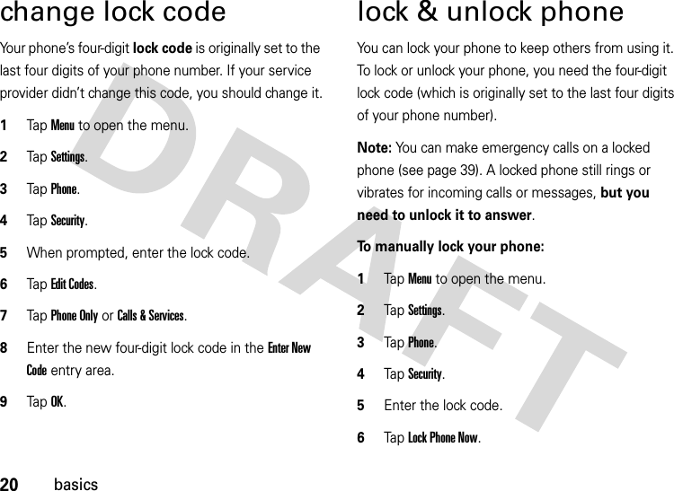 20basicschange lock codeYour phone’s four-digit lock code is originally set to the last four digits of your phone number. If your service provider didn’t change this code, you should change it.  1Tap Menu to open the menu.2TapSettings.3Tap Phone.4Tap Security.5When prompted, enter the lock code.6Tap Edit Codes.7Tap Phone Only or Calls &amp; Services.8Enter the new four-digit lock code in the Enter New Code entry area.9Tap OK.lock &amp; unlock phoneYou can lock your phone to keep others from using it. To lock or unlock your phone, you need the four-digit lock code (which is originally set to the last four digits of your phone number).Note: You can make emergency calls on a locked phone (see page 39). A locked phone still rings or vibrates for incoming calls or messages, but you need to unlock it to answer.To manually lock your phone:   1Tap Menu to open the menu.2TapSettings.3Tap Phone.4TapSecurity.5Enter the lock code.6Tap Lock Phone Now.