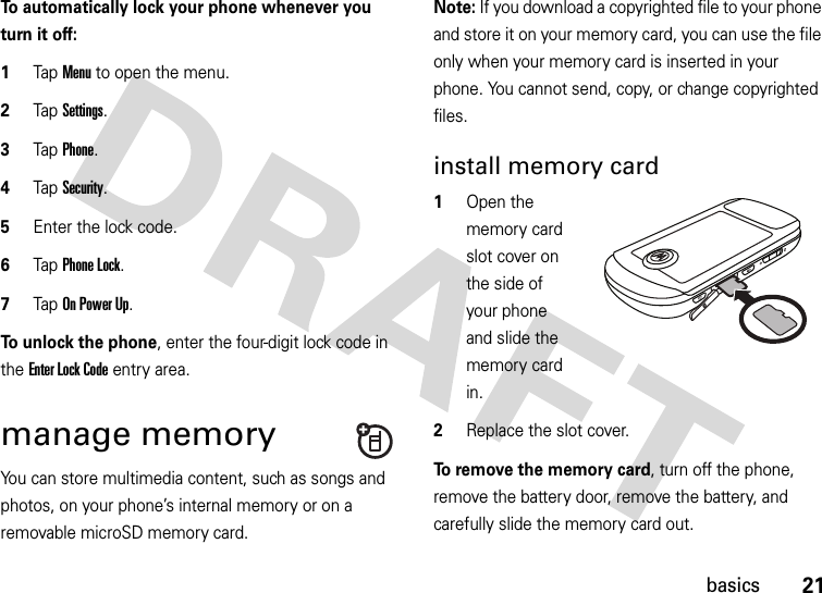 21basicsTo automatically lock your phone whenever you turn it off:  1Tap Menu to open the menu.2TapSettings.3Tap Phone.4Tap Security.5Enter the lock code.6Tap Phone Lock.7Tap On Power Up.To unlock the phone, enter the four-digit lock code in the Enter Lock Code entry area.manage memoryYou can store multimedia content, such as songs and photos, on your phone’s internal memory or on a removable microSD memory card.Note: If you download a copyrighted file to your phone and store it on your memory card, you can use the file only when your memory card is inserted in your phone. You cannot send, copy, or change copyrighted files.install memory card  1Open the memory card slot cover on the side of your phone and slide the memory card in.2Replace the slot cover.To remove the memory card, turn off the phone, remove the battery door, remove the battery, and carefully slide the memory card out.