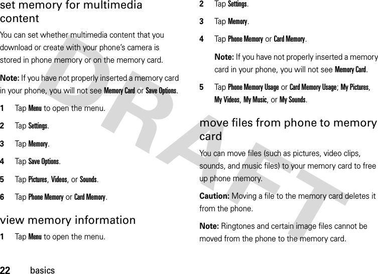 22basicsset memory for multimedia contentYou can set whether multimedia content that you download or create with your phone’s camera is stored in phone memory or on the memory card.Note: If you have not properly inserted a memory card in your phone, you will not see Memory Card or Save Options.  1Tap Menu to open the menu.2TapSettings.3Tap Memory.4Tap Save Options.5Tap Pictures, Videos, or Sounds.6Tap Phone Memory or Card Memory.view memory information  1Tap Menu to open the menu.2TapSettings.3Tap Memory.4Tap Phone Memory or Card Memory.Note: If you have not properly inserted a memory card in your phone, you will not see Memory Card.5Tap Phone Memory Usage or Card Memory Usage; My Pictures, My Videos, My Music, or My Sounds.move files from phone to memory cardYou can move files (such as pictures, video clips, sounds, and music files) to your memory card to free up phone memory.Caution: Moving a file to the memory card deletes it from the phone.Note: Ringtones and certain image files cannot be moved from the phone to the memory card.