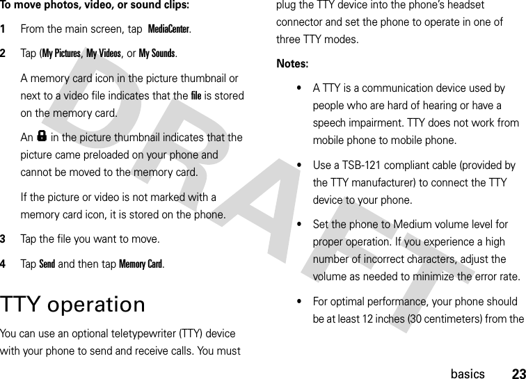 23basicsTo move photos, video, or sound clips:  1From the main screen, tap MediaCenter.2Tap (My Pictures, My Videos, or My Sounds.A memory card icon in the picture thumbnail or next to a video file indicates that the file is stored on the memory card.An f in the picture thumbnail indicates that the picture came preloaded on your phone and cannot be moved to the memory card.If the picture or video is not marked with a memory card icon, it is stored on the phone.3Tap the file you want to move.4Tap Send and then tap Memory Card.TTY operationYou can use an optional teletypewriter (TTY) device with your phone to send and receive calls. You must plug the TTY device into the phone’s headset connector and set the phone to operate in one of three TTY modes.Notes:•A TTY is a communication device used by people who are hard of hearing or have a speech impairment. TTY does not work from mobile phone to mobile phone.•Use a TSB-121 compliant cable (provided by the TTY manufacturer) to connect the TTY device to your phone. •Set the phone to Medium volume level for proper operation. If you experience a high number of incorrect characters, adjust the volume as needed to minimize the error rate.•For optimal performance, your phone should be at least 12 inches (30 centimeters) from the 