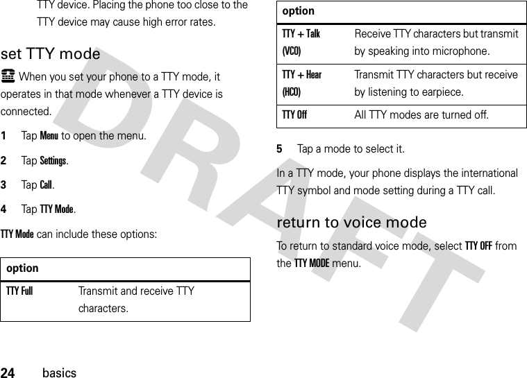 24basicsTTY device. Placing the phone too close to the TTY device may cause high error rates.set TTY modeù When you set your phone to a TTY mode, it operates in that mode whenever a TTY device is connected.  1Tap Menu to open the menu.2TapSettings.3Tap Call.4Tap TTY Mode.TTY Mode can include these options:5Tap a mode to select it.In a TTY mode, your phone displays the international TTY symbol and mode setting during a TTY call.return to voice modeTo return to standard voice mode, select TTY OFF from the TTY MODE menu.optionTTY FullTransmit and receive TTY characters.TTY + Talk (VCO)Receive TTY characters but transmit by speaking into microphone.TTY + Hear (HCO)Transmit TTY characters but receive by listening to earpiece.TTY OffAll TTY modes are turned off.option