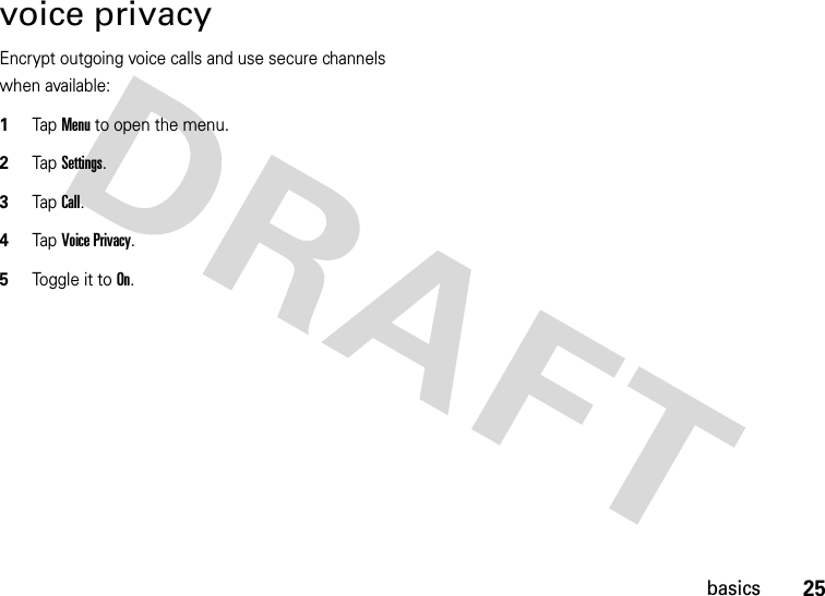 25basicsvoice privacyEncrypt outgoing voice calls and use secure channels when available:  1Tap Menu to open the menu.2TapSettings.3Tap Call.4Tap Voice Privacy.5Tog g l e i t to  On.