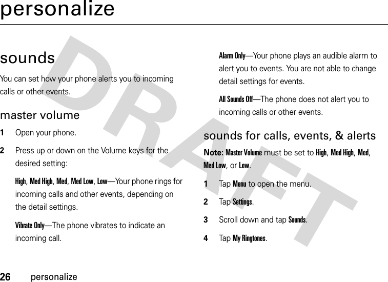 26personalizepersonalizesoundsYou can set how your phone alerts you to incoming calls or other events.master volume  1Open your phone.2Press up or down on the Volume keys for the desired setting:High, Med High, Med, Med Low, Low—Your phone rings for incoming calls and other events, depending on the detail settings.Vibrate Only—The phone vibrates to indicate an incoming call. Alarm Only—Your phone plays an audible alarm to alert you to events. You are not able to change detail settings for events.All Sounds Off—The phone does not alert you to incoming calls or other events.sounds for calls, events, &amp; alertsNote: Master Volume must be set to High, Med High, Med, Med Low, or Low.  1Tap Menu to open the menu.2TapSettings.3Scroll down and tap Sounds.4Tap My Ringtones.