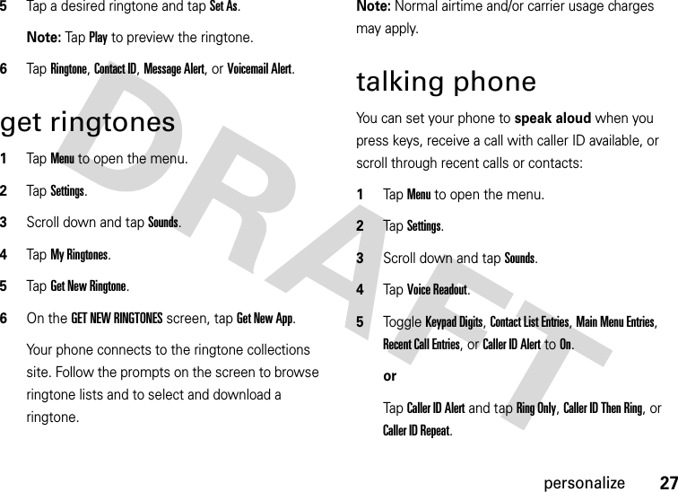 27personalize5Tap a desired ringtone and tap Set As.Note: Tap  Play to preview the ringtone.6Tap Ringtone, Contact ID, Message Alert, or Voicemail Alert.get ringtones  1Tap Menu to open the menu.2TapSettings.3Scroll down and tap Sounds.4Tap My Ringtones.5Tap Get New Ringtone.6On the GET NEW RINGTONES screen, tap Get New App.Your phone connects to the ringtone collections site. Follow the prompts on the screen to browse ringtone lists and to select and download a ringtone.Note: Normal airtime and/or carrier usage charges may apply.talking phoneYou can set your phone to speak aloud when you press keys, receive a call with caller ID available, or scroll through recent calls or contacts:  1Tap Menu to open the menu.2TapSettings.3Scroll down and tap Sounds.4Tap Voice Readout.5Toggle Keypad Digits, Contact List Entries, Main Menu Entries, Recent Call Entries, or Caller ID Alert to On.orTap Caller ID Alert and tap Ring Only, Caller ID Then Ring, or Caller ID Repeat.