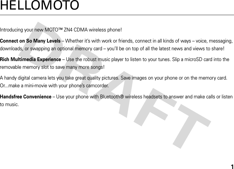 1HELLOMOTOIntroducing your new MOTO™ ZN4 CDMA wireless phone!Connect on So Many Levels – Whether it’s with work or friends, connect in all kinds of ways – voice, messaging, downloads, or swapping an optional memory card – you’ll be on top of all the latest news and views to share! Rich Multimedia Experience – Use the robust music player to listen to your tunes. Slip a microSD card into the removable memory slot to save many more songs!A handy digital camera lets you take great quality pictures. Save images on your phone or on the memory card. Or...make a mini-movie with your phone’s camcorder.Handsfree Convenience – Use your phone with Bluetooth® wireless headsets to answer and make calls or listen to music. 