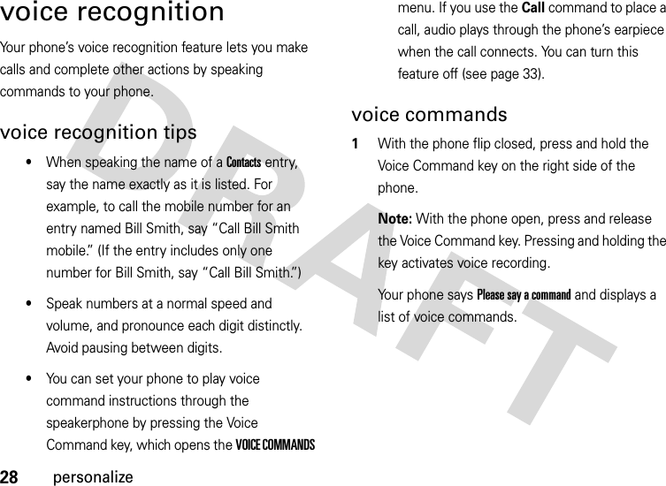 28personalizevoice recognitionYour phone’s voice recognition feature lets you make calls and complete other actions by speaking commands to your phone.voice recognition tips•When speaking the name of a Contacts entry, say the name exactly as it is listed. For example, to call the mobile number for an entry named Bill Smith, say “Call Bill Smith mobile.” (If the entry includes only one number for Bill Smith, say “Call Bill Smith.”)•Speak numbers at a normal speed and volume, and pronounce each digit distinctly. Avoid pausing between digits.•You can set your phone to play voice command instructions through the speakerphone by pressing the Voice Command key, which opens the VOICE COMMANDS menu. If you use the Call command to place a call, audio plays through the phone’s earpiece when the call connects. You can turn this feature off (see page 33).voice commands  1With the phone flip closed, press and hold the Voice Command key on the right side of the phone.Note: With the phone open, press and release the Voice Command key. Pressing and holding the key activates voice recording.Your phone says Please say a command and displays a list of voice commands.