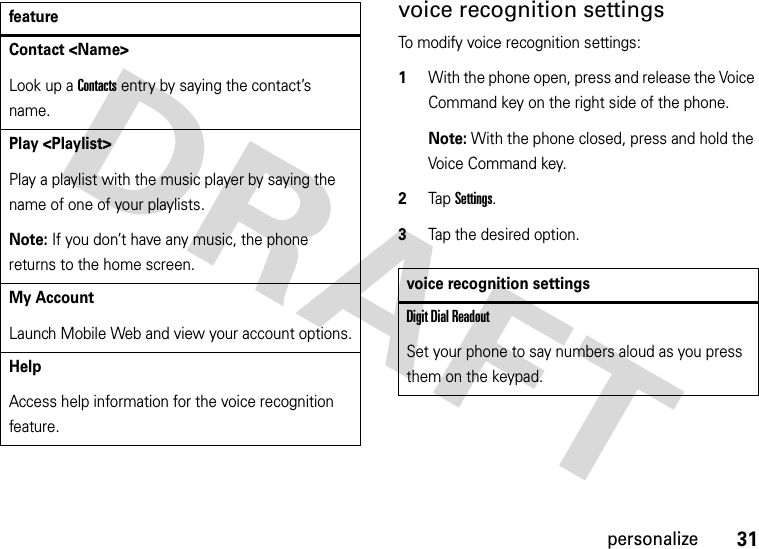 31personalizevoice recognition settingsTo modify voice recognition settings:  1With the phone open, press and release the Voice Command key on the right side of the phone.Note: With the phone closed, press and hold the Voice Command key.2Tap Settings.3Tap the desired option.Contact &lt;Name&gt;Look up a Contacts entry by saying the contact’s name.Play &lt;Playlist&gt;Play a playlist with the music player by saying the name of one of your playlists.Note: If you don’t have any music, the phone returns to the home screen.My AccountLaunch Mobile Web and view your account options.HelpAccess help information for the voice recognition feature.featurevoice recognition settingsDigit Dial ReadoutSet your phone to say numbers aloud as you press them on the keypad.