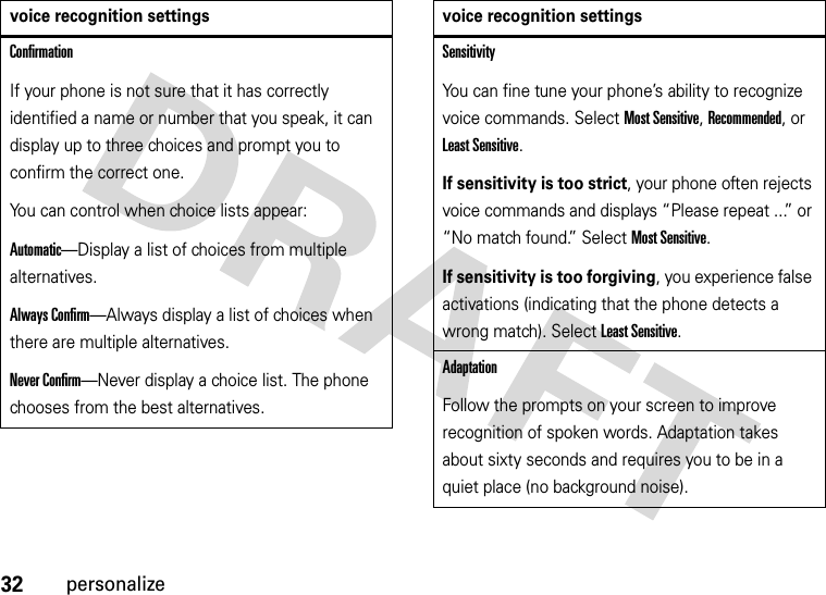 32personalizeConfirmationIf your phone is not sure that it has correctly identified a name or number that you speak, it can display up to three choices and prompt you to confirm the correct one.You can control when choice lists appear:Automatic—Display a list of choices from multiple alternatives.Always Confirm—Always display a list of choices when there are multiple alternatives.Never Confirm—Never display a choice list. The phone chooses from the best alternatives.voice recognition settingsSensitivityYou can fine tune your phone’s ability to recognize voice commands. Select Most Sensitive, Recommended, or Least Sensitive.If sensitivity is too strict, your phone often rejects voice commands and displays “Please repeat ...” or “No match found.” Select Most Sensitive.If sensitivity is too forgiving, you experience false activations (indicating that the phone detects a wrong match). Select Least Sensitive.AdaptationFollow the prompts on your screen to improve recognition of spoken words. Adaptation takes about sixty seconds and requires you to be in a quiet place (no background noise).voice recognition settings