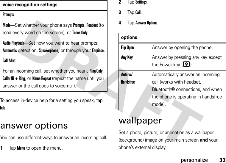 33personalizeTo access in-device help for a setting you speak, tap Info.answer optionsYou can use different ways to answer an incoming call.  1Tap Menu to open the menu.2TapSettings.3Tap Call.4Tap Answer Options.wallpaperSet a photo, picture, or animation as a wallpaper (background) image on your main screen and your phone’s external display.PromptsMode—Set whether your phone says Prompts, Readout (to read every word on the screen), or Tones Only.Audio Playback—Set how you want to hear prompts: Automatic detection, Speakerphone, or through your Earpiece.Call AlertFor an incoming call, set whether you hear a Ring Only, Caller ID + Ring, or Name Repeat (repeat the name until you answer or the call goes to voicemail).voice recognition settingsoptionsFlip OpenAnswer by opening the phone.Any KeyAnswer by pressing any key except the Power key (O). Auto w/ HandsfreeAutomatically answer an incoming call (works with headset, Bluetooth® connections, and when the phone is operating in handsfree mode).