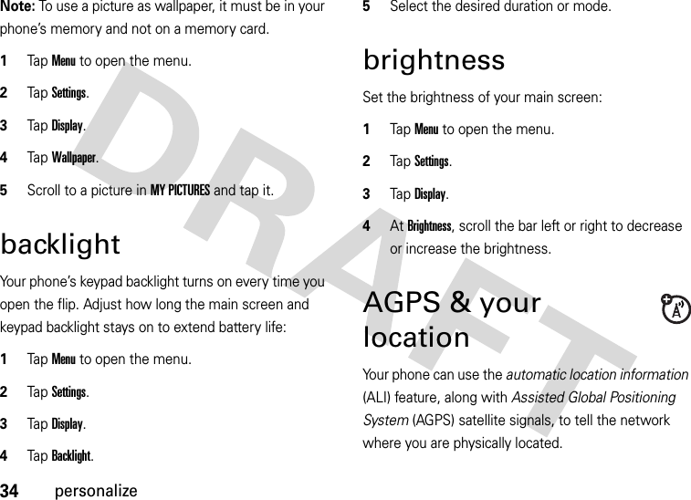 34personalizeNote: To use a picture as wallpaper, it must be in your phone’s memory and not on a memory card.  1Tap Menu to open the menu.2TapSettings.3Tap Display.4Tap Wallpaper.5Scroll to a picture in MY PICTURES and tap it.backlightYour phone’s keypad backlight turns on every time you open the flip. Adjust how long the main screen and keypad backlight stays on to extend battery life:  1Tap Menu to open the menu.2TapSettings.3Tap Display.4Tap Backlight.5Select the desired duration or mode.brightnessSet the brightness of your main screen:  1Tap Menu to open the menu.2TapSettings.3Tap Display.4At Brightness, scroll the bar left or right to decrease or increase the brightness.AGPS &amp; your locationYour phone can use the automatic location information (ALI) feature, along with Assisted Global Positioning System (AGPS) satellite signals, to tell the network where you are physically located.