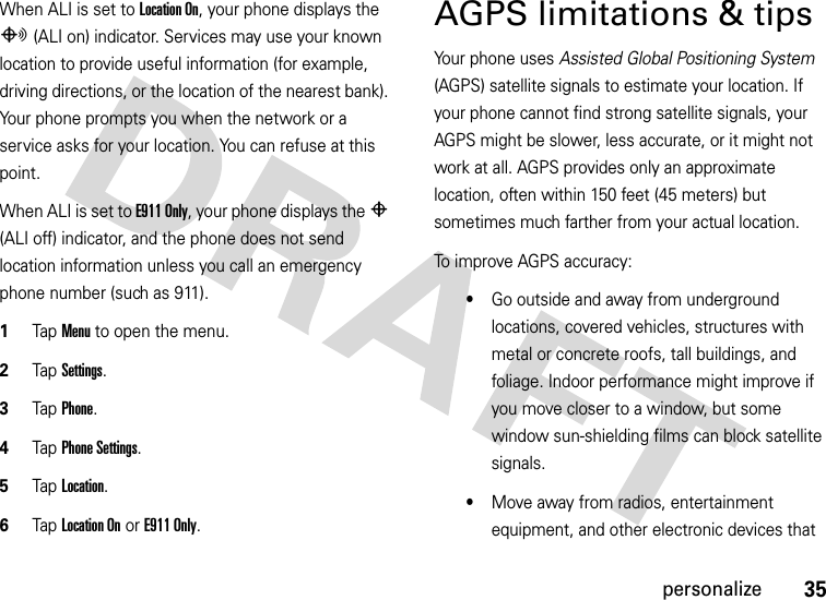35personalizeWhen ALI is set to Location On, your phone displays the O (ALI on) indicator. Services may use your known location to provide useful information (for example, driving directions, or the location of the nearest bank). Your phone prompts you when the network or a service asks for your location. You can refuse at this point.When ALI is set to E911 Only, your phone displays the P (ALI off) indicator, and the phone does not send location information unless you call an emergency phone number (such as 911).  1Tap Menu to open the menu.2TapSettings.3Tap Phone.4Tap Phone Settings.5Tap Location.6Tap Location On or E911 Only.AGPS limitations &amp; tipsYour phone uses Assisted Global Positioning System (AGPS) satellite signals to estimate your location. If your phone cannot find strong satellite signals, your AGPS might be slower, less accurate, or it might not work at all. AGPS provides only an approximate location, often within 150 feet (45 meters) but sometimes much farther from your actual location. To improve AGPS accuracy:•Go outside and away from underground locations, covered vehicles, structures with metal or concrete roofs, tall buildings, and foliage. Indoor performance might improve if you move closer to a window, but some window sun-shielding films can block satellite signals.•Move away from radios, entertainment equipment, and other electronic devices that 