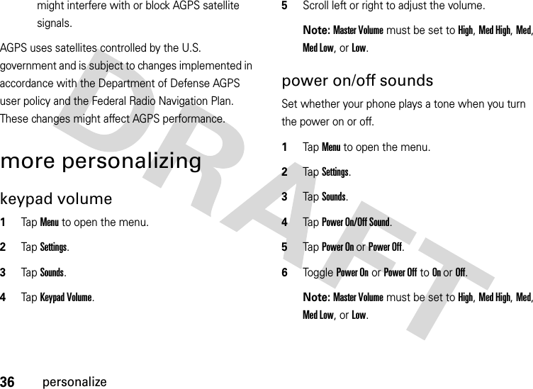 36personalizemight interfere with or block AGPS satellite signals.AGPS uses satellites controlled by the U.S. government and is subject to changes implemented in accordance with the Department of Defense AGPS user policy and the Federal Radio Navigation Plan. These changes might affect AGPS performance. more personalizingkeypad volume  1Tap Menu to open the menu.2TapSettings.3Tap Sounds.4Tap Keypad Volume.5Scroll left or right to adjust the volume.Note: Master Volume must be set to High, Med High, Med, Med Low, or Low.power on/off soundsSet whether your phone plays a tone when you turn the power on or off.  1Tap Menu to open the menu.2TapSettings.3Tap Sounds.4Tap Power On/Off Sound.5Tap Power On or Power Off.6Tog g l e  Power On or Power Off to On or Off.Note: Master Volume must be set to High, Med High, Med, Med Low, or Low.