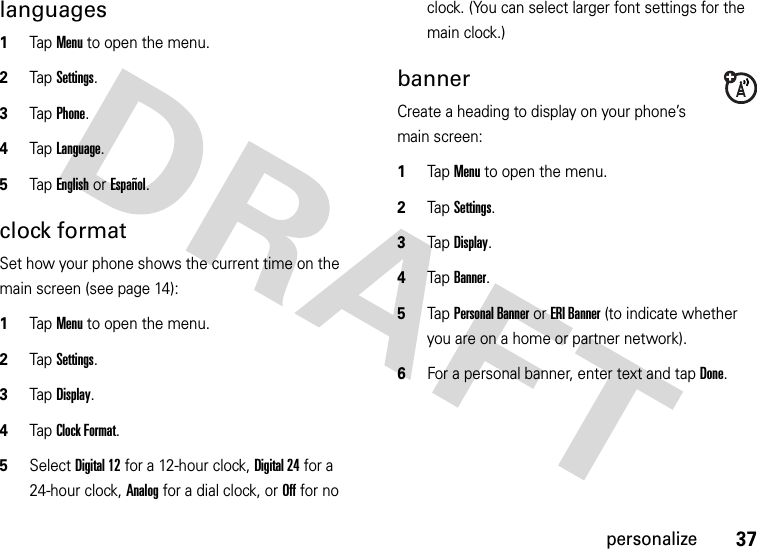 37personalizelanguages  1Tap Menu to open the menu.2TapSettings.3Tap Phone.4Tap Language.5Tap English or Español.clock formatSet how your phone shows the current time on the main screen (see page 14):  1Tap Menu to open the menu.2TapSettings.3Tap Display.4Tap Clock Format.5Select Digital 12 for a 12-hour clock, Digital 24 for a 24-hour clock, Analog for a dial clock, or Off for no clock. (You can select larger font settings for the main clock.)bannerCreate a heading to display on your phone’s main screen:  1Tap Menu to open the menu.2TapSettings.3Tap Display.4Tap Banner.5Tap Personal Banner or ERI Banner (to indicate whether you are on a home or partner network).6For a personal banner, enter text and tap Done.