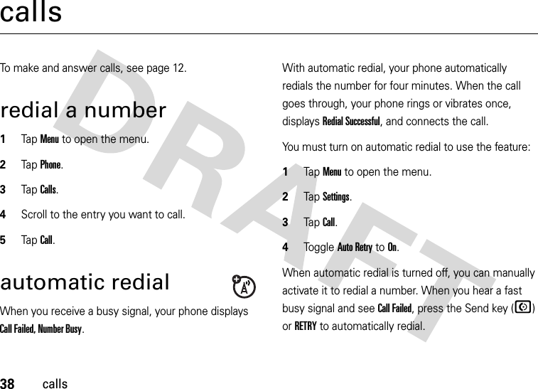 38callscallsTo make and answer calls, see page 12.redial a number  1Tap Menu to open the menu.2TapPhone.3TapCalls.4Scroll to the entry you want to call.5TapCall.automatic redialWhen you receive a busy signal, your phone displays Call Failed, Number Busy.With automatic redial, your phone automatically redials the number for four minutes. When the call goes through, your phone rings or vibrates once, displays Redial Successful, and connects the call.You must turn on automatic redial to use the feature:  1Tap Menu to open the menu.2TapSettings.3Tap Call.4Tog g l e  Auto Retry to On.When automatic redial is turned off, you can manually activate it to redial a number. When you hear a fast busy signal and see Call Failed, press the Send key (N) or RETRY to automatically redial.