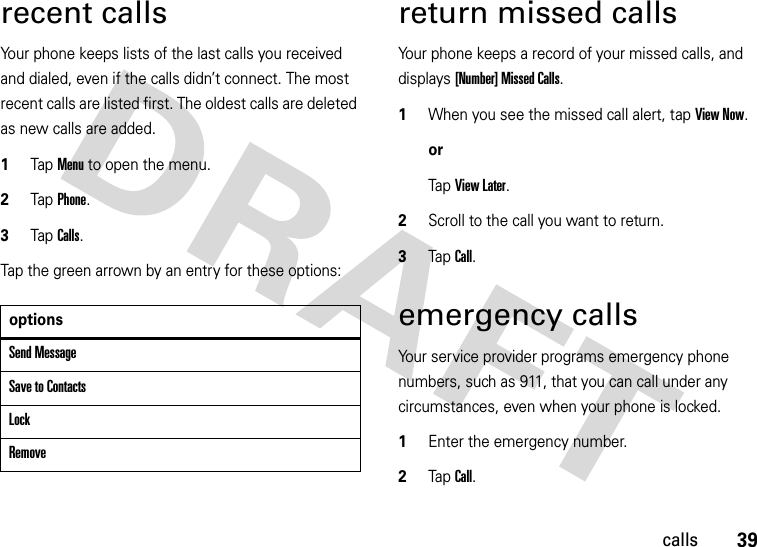 39callsrecent callsYour phone keeps lists of the last calls you received and dialed, even if the calls didn’t connect. The most recent calls are listed first. The oldest calls are deleted as new calls are added.  1Tap Menu to open the menu.2TapPhone.3TapCalls.Tap the green arrown by an entry for these options:return missed callsYour phone keeps a record of your missed calls, and displays [Number] Missed Calls.  1When you see the missed call alert, tap View Now.orTap View Later.2Scroll to the call you want to return.3Tap Call.emergency callsYour service provider programs emergency phone numbers, such as 911, that you can call under any circumstances, even when your phone is locked.  1Enter the emergency number.2Tap Call.optionsSend MessageSave to ContactsLockRemove