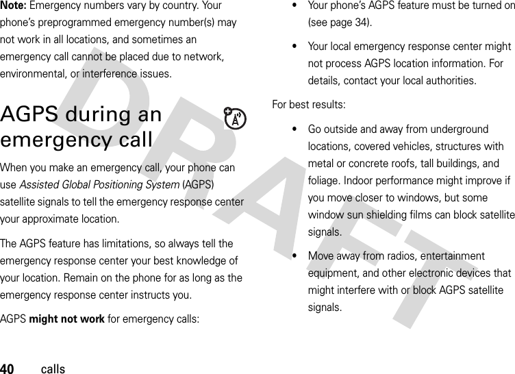 40callsNote: Emergency numbers vary by country. Your phone’s preprogrammed emergency number(s) may not work in all locations, and sometimes an emergency call cannot be placed due to network, environmental, or interference issues.AGPS during an emergency callWhen you make an emergency call, your phone can use Assisted Global Positioning System (AGPS) satellite signals to tell the emergency response center your approximate location.The AGPS feature has limitations, so always tell the emergency response center your best knowledge of your location. Remain on the phone for as long as the emergency response center instructs you.AGPS might not work for emergency calls:•Your phone’s AGPS feature must be turned on (see page 34).•Your local emergency response center might not process AGPS location information. For details, contact your local authorities.For best results:•Go outside and away from underground locations, covered vehicles, structures with metal or concrete roofs, tall buildings, and foliage. Indoor performance might improve if you move closer to windows, but some window sun shielding films can block satellite signals.•Move away from radios, entertainment equipment, and other electronic devices that might interfere with or block AGPS satellite signals.