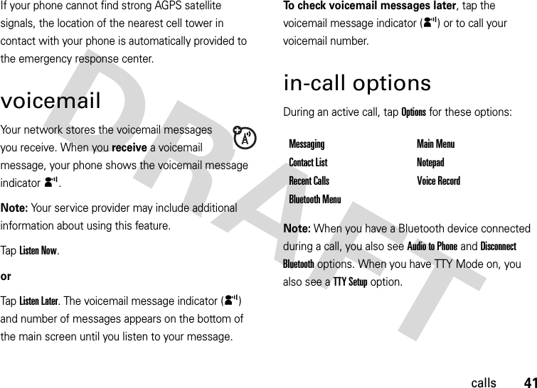 41callsIf your phone cannot find strong AGPS satellite signals, the location of the nearest cell tower in contact with your phone is automatically provided to the emergency response center.voicemailYour network stores the voicemail messages you receive. When you receive a voicemail message, your phone shows the voicemail message indicator y. Note: Your service provider may include additional information about using this feature.Tap Listen Now.orTap Listen Later. The voicemail message indicator (y) and number of messages appears on the bottom of the main screen until you listen to your message.To check voicemail messages later, tap the voicemail message indicator (y) or to call your voicemail number. in-call optionsDuring an active call, tap Options for these options:Note: When you have a Bluetooth device connected during a call, you also see Audio to Phone and Disconnect Bluetooth options. When you have TTY Mode on, you also see a TTY Setup option.Messaging Main MenuContact List NotepadRecent Calls Voice RecordBluetooth Menu