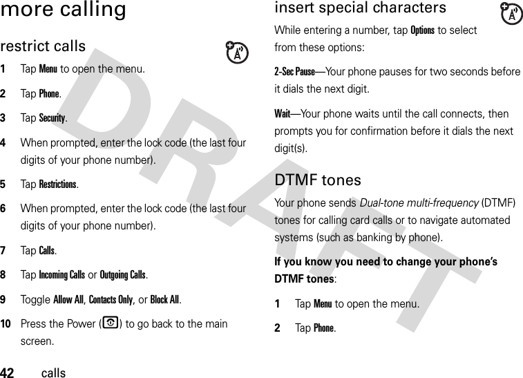 42callsmore callingrestrict calls  1Tap Menu to open the menu.2TapPhone.3TapSecurity.4When prompted, enter the lock code (the last four digits of your phone number).5Tap Restrictions.6When prompted, enter the lock code (the last four digits of your phone number).7Tap Calls.8Tap Incoming Calls or Outgoing Calls.9Toggle Allow All, Contacts Only, or Block All.10Press the Power (O) to go back to the main screen.insert special charactersWhile entering a number, tap Options to select from these options:2-Sec Pause—Your phone pauses for two seconds before it dials the next digit.Wait—Your phone waits until the call connects, then prompts you for confirmation before it dials the next digit(s). DTMF tones Your phone sends Dual-tone multi-frequency (DTMF) tones for calling card calls or to navigate automated systems (such as banking by phone).If you know you need to change your phone’s DTMF tones:  1Tap Menu to open the menu.2TapPhone.