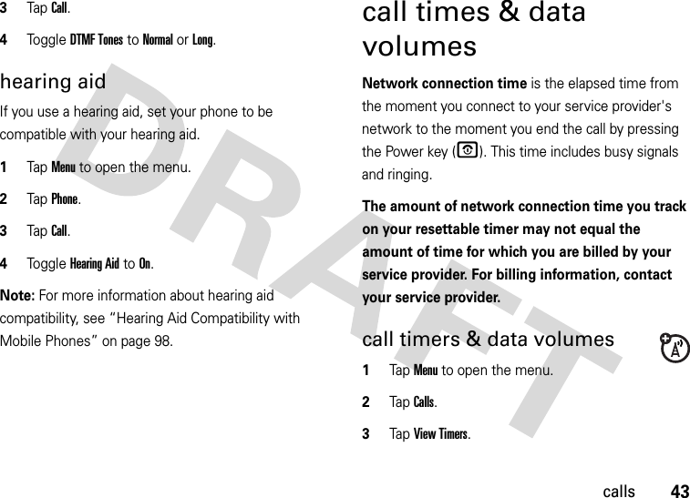 43calls3TapCall.4Tog g l e DTMF Tones to Normal or Long.hearing aidIf you use a hearing aid, set your phone to be compatible with your hearing aid.  1Tap Menu to open the menu.2TapPhone.3TapCall.4Tog g l e Hearing Aid to On.Note: For more information about hearing aid compatibility, see “Hearing Aid Compatibility with Mobile Phones” on page 98.call times &amp; data volumesNetwork connection time is the elapsed time from the moment you connect to your service provider&apos;s network to the moment you end the call by pressing the Power key (O). This time includes busy signals and ringing.The amount of network connection time you track on your resettable timer may not equal the amount of time for which you are billed by your service provider. For billing information, contact your service provider.call timers &amp; data volumes  1Tap Menu to open the menu.2TapCalls.3Tap View Timers.