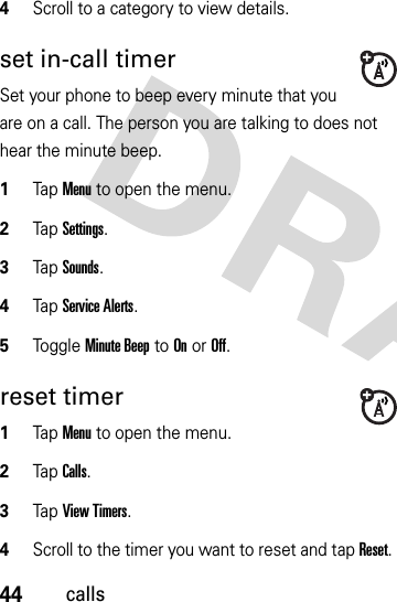 44calls4Scroll to a category to view details.set in-call timerSet your phone to beep every minute that you are on a call. The person you are talking to does not hear the minute beep.  1Tap Menu to open the menu.2TapSettings.3Tap Sounds.4Tap Service Alerts.5Toggle Minute Beep to On or Off.reset timer  1Tap Menu to open the menu.2TapCalls.3Tap View Timers.4Scroll to the timer you want to reset and tap Reset. 