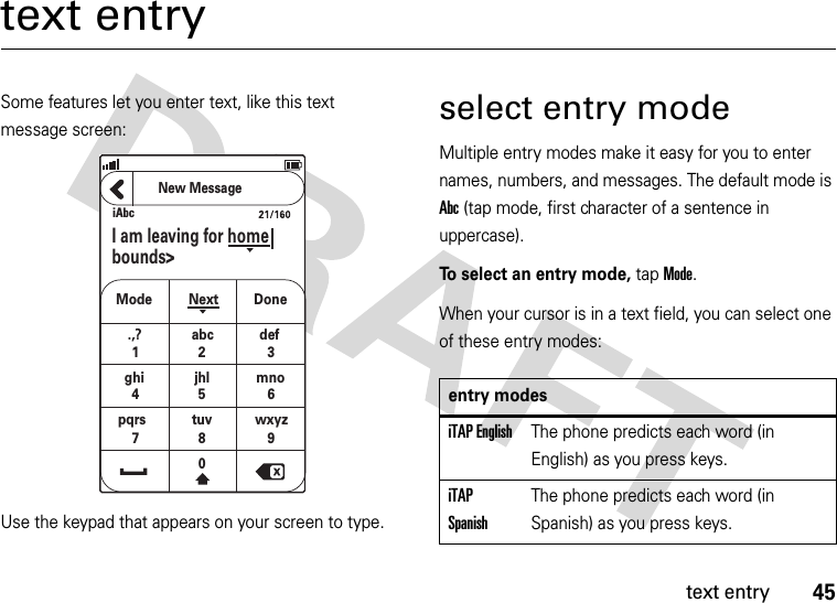 45text entrytext entrySome features let you enter text, like this text message screen:Use the keypad that appears on your screen to type.select entry modeMultiple entry modes make it easy for you to enter names, numbers, and messages. The default mode is Abc (tap mode, first character of a sentence in uppercase).To select an entry mode, tap Mode.When your cursor is in a text field, you can select one of these entry modes:iAbcNew MessageI am leaving for homebounds&gt;Modeghijhl mnopqrs tuv wxyzNext Done.,? abc def12 34567809entry modesiTAP EnglishThe phone predicts each word (in English) as you press keys.iTAP SpanishThe phone predicts each word (in Spanish) as you press keys.