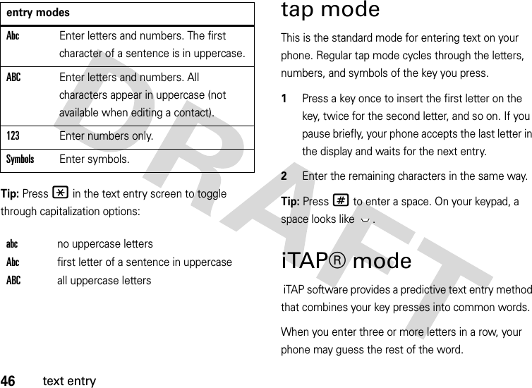 46text entryTip: Press * in the text entry screen to toggle through capitalization options:tap modeThis is the standard mode for entering text on your phone. Regular tap mode cycles through the letters, numbers, and symbols of the key you press.  1Press a key once to insert the first letter on the key, twice for the second letter, and so on. If you pause briefly, your phone accepts the last letter in the display and waits for the next entry.2Enter the remaining characters in the same way.Tip: Press # to enter a space. On your keypad, a space looks like  .iTAP® mode iTAP software provides a predictive text entry method that combines your key presses into common words.When you enter three or more letters in a row, your phone may guess the rest of the word. AbcEnter letters and numbers. The first character of a sentence is in uppercase.ABCEnter letters and numbers. All characters appear in uppercase (not available when editing a contact).123Enter numbers only.SymbolsEnter symbols.abcno uppercase lettersAbcfirst letter of a sentence in uppercaseABCall uppercase lettersentry modes