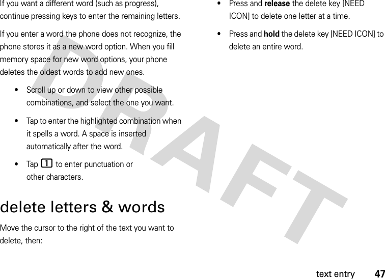 47text entryIf you want a different word (such as progress), continue pressing keys to enter the remaining letters.If you enter a word the phone does not recognize, the phone stores it as a new word option. When you fill memory space for new word options, your phone deletes the oldest words to add new ones.•Scroll up or down to view other possible combinations, and select the one you want.•Tap to enter the highlighted combination when it spells a word. A space is inserted automatically after the word.•Tap 1 to enter punctuation or other characters.delete letters &amp; wordsMove the cursor to the right of the text you want to delete, then:•Press and release the delete key [NEED ICON] to delete one letter at a time.•Press and hold the delete key [NEED ICON] to delete an entire word.