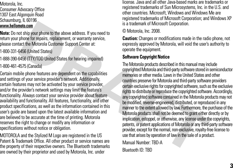 3 Motorola, Inc.Consumer Advocacy Office1307 East Algonquin RoadSchaumburg, IL 60196www.hellomoto.comNote: Do not ship your phone to the above address. If you need to return your phone for repairs, replacement, or warranty service, please contact the Motorola Customer Support Center at:1-800-331-6456 (United States)1-888-390-6456 (TTY/TDD United States for hearing impaired)1-800-461-4575 (Canada)Certain mobile phone features are dependent on the capabilities and settings of your service provider’s network. Additionally, certain features may not be activated by your service provider, and/or the provider’s network settings may limit the feature’s functionality. Always contact your service provider about feature availability and functionality. All features, functionality, and other product specifications, as well as the information contained in this user’s guide are based upon the latest available information and are believed to be accurate at the time of printing. Motorola reserves the right to change or modify any information or specifications without notice or obligation.MOTOROLA and the Stylized M Logo are registered in the US Patent &amp; Trademark Office. All other product or service names are the property of their respective owners. The Bluetooth trademarks are owned by their proprietor and used by Motorola, Inc. under license. Java and all other Java-based marks are trademarks or registered trademarks of Sun Microsystems, Inc. in the U.S. and other countries. Microsoft, Windows and Windows Me are registered trademarks of Microsoft Corporation; and Windows XP is a trademark of Microsoft Corporation. © Motorola, Inc. 2008.Caution: Changes or modifications made in the radio phone, not expressly approved by Motorola, will void the user’s authority to operate the equipment.Software Copyright NoticeThe Motorola products described in this manual may include copyrighted Motorola and third-party software stored in semiconductor memories or other media. Laws in the United States and other countries preserve for Motorola and third-party software providers certain exclusive rights for copyrighted software, such as the exclusive rights to distribute or reproduce the copyrighted software. Accordingly, any copyrighted software contained in the Motorola products may not be modified, reverse-engineered, distributed, or reproduced in any manner to the extent allowed by law. Furthermore, the purchase of the Motorola products shall not be deemed to grant either directly or by implication, estoppel, or otherwise, any license under the copyrights, patents, or patent applications of Motorola or any third-party software provider, except for the normal, non-exclusive, royalty-free license to use that arises by operation of law in the sale of a product.Manual Number: TBD-ABluetooth ID: TBD