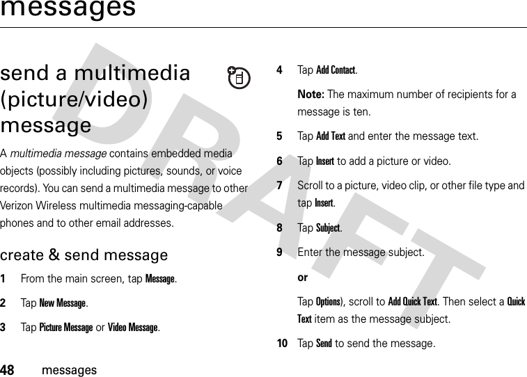 48messagesmessagessend a multimedia (picture/video) messageA multimedia message contains embedded media objects (possibly including pictures, sounds, or voice records). You can send a multimedia message to other Verizon Wireless multimedia messaging-capable phones and to other email addresses.create &amp; send message  1From the main screen, tap Message.2Tap New Message.3Tap Picture Message or Video Message.4Tap Add Contact.Note: The maximum number of recipients for a message is ten.5Tap Add Text and enter the message text.6Tap Insert to add a picture or video.7Scroll to a picture, video clip, or other file type and tap Insert.8Tap Subject.9Enter the message subject.orTap Options), scroll to Add Quick Text. Then select a Quick Text item as the message subject.10Tap Send to send the message.
