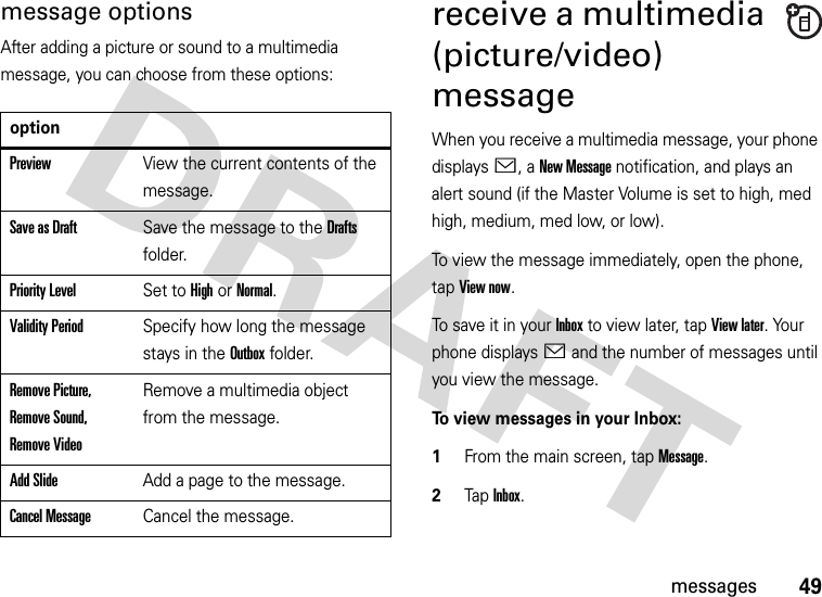 49messagesmessage optionsAfter adding a picture or sound to a multimedia message, you can choose from these options:receive a multimedia (picture/video) messageWhen you receive a multimedia message, your phone displays &lt;, a New Message notification, and plays an alert sound (if the Master Volume is set to high, med high, medium, med low, or low).To view the message immediately, open the phone, tap View now. To save it in your Inbox to view later, tap View later. Your phone displays &lt; and the number of messages until you view the message.To view messages in your Inbox:  1From the main screen, tap Message.2Tap Inbox.optionPreviewView the current contents of the message.Save as DraftSave the message to the Drafts folder.Priority LevelSet to High or Normal.Validity PeriodSpecify how long the message stays in the Outbox folder.Remove Picture, Remove Sound, Remove VideoRemove a multimedia object from the message.Add SlideAdd a page to the message.Cancel MessageCancel the message.