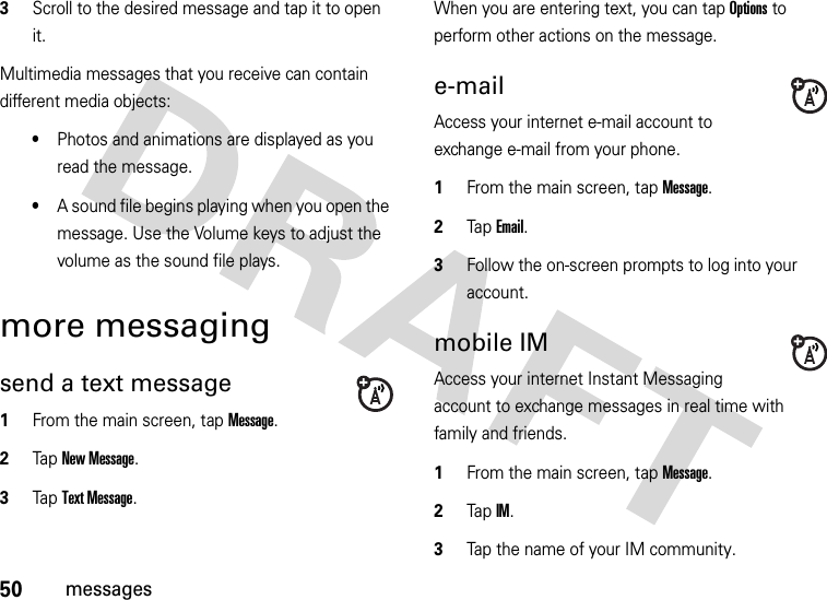 50messages3Scroll to the desired message and tap it to open it.Multimedia messages that you receive can contain different media objects:•Photos and animations are displayed as you read the message.•A sound file begins playing when you open the message. Use the Volume keys to adjust the volume as the sound file plays.more messagingsend a text message  1From the main screen, tap Message.2Tap New Message.3Tap Text Message.When you are entering text, you can tap Options to perform other actions on the message. e-mailAccess your internet e-mail account to exchange e-mail from your phone.  1From the main screen, tap Message.2Tap Email.3Follow the on-screen prompts to log into your account.mobile IMAccess your internet Instant Messaging account to exchange messages in real time with family and friends.  1From the main screen, tap Message.2Tap IM.3Tap the name of your IM community.